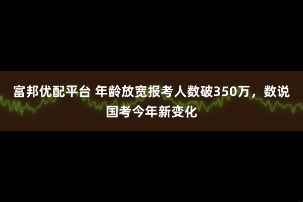 富邦优配平台 年龄放宽报考人数破350万，数说国考今年新变化