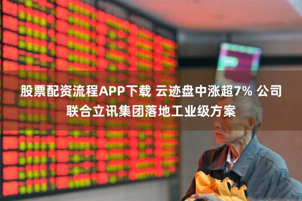 股票配资流程APP下载 云迹盘中涨超7% 公司联合立讯集团落地工业级方案