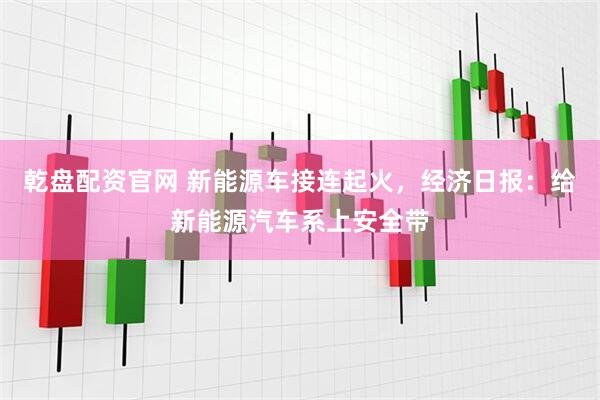 乾盘配资官网 新能源车接连起火，经济日报：给新能源汽车系上安全带