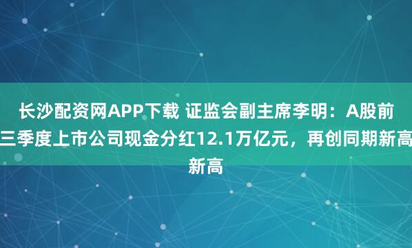 长沙配资网APP下载 证监会副主席李明：A股前三季度上市公司现金分红12.1万亿元，再创同期新高