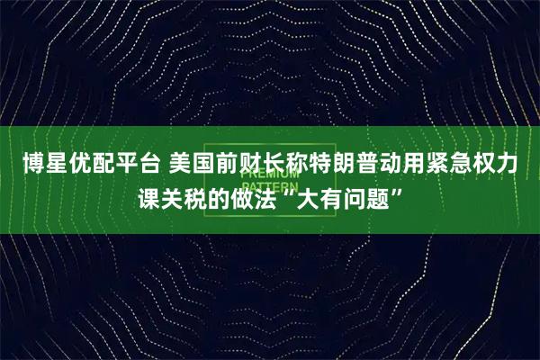 博星优配平台 美国前财长称特朗普动用紧急权力课关税的做法“大有问题”