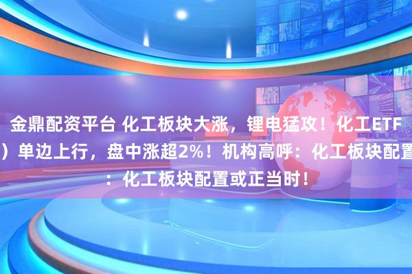 金鼎配资平台 化工板块大涨，锂电猛攻！化工ETF（516020）单边上行，盘中涨超2%！机构高呼：化工板块配置或正当时！