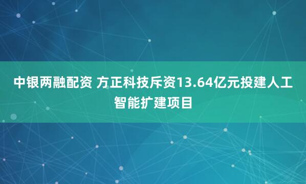 中银两融配资 方正科技斥资13.64亿元投建人工智能扩建项目