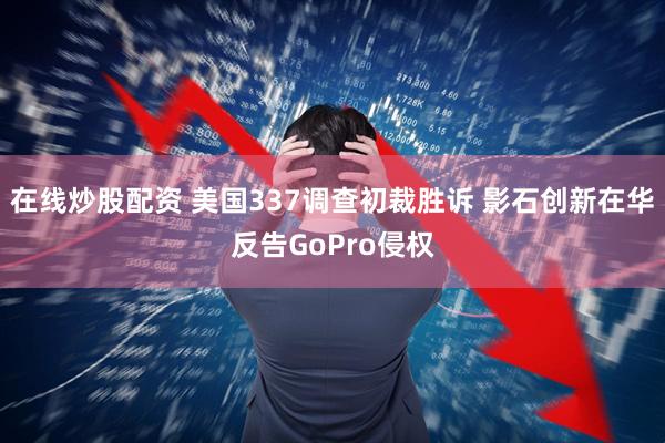 在线炒股配资 美国337调查初裁胜诉 影石创新在华反告GoPro侵权