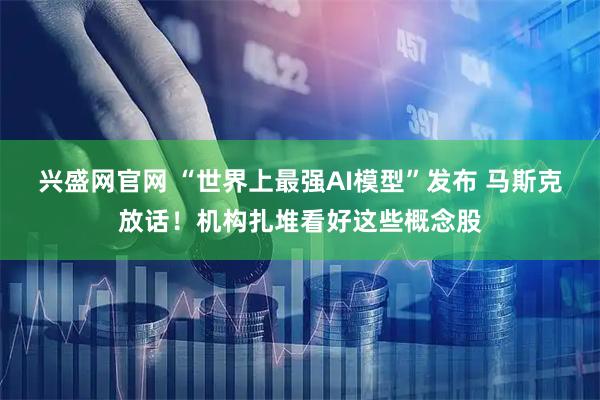 兴盛网官网 “世界上最强AI模型”发布 马斯克放话！机构扎堆看好这些概念股