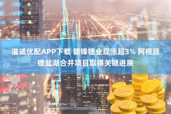 溢诚优配APP下载 赣锋锂业现涨超3% 阿根廷锂盐湖合并项目取得关键进展