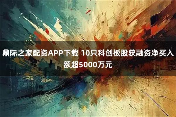 鼎际之家配资APP下载 10只科创板股获融资净买入额超5000万元