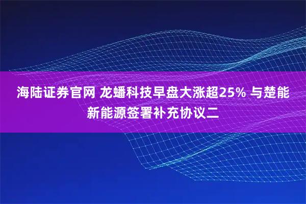 海陆证券官网 龙蟠科技早盘大涨超25% 与楚能新能源签署补充协议二