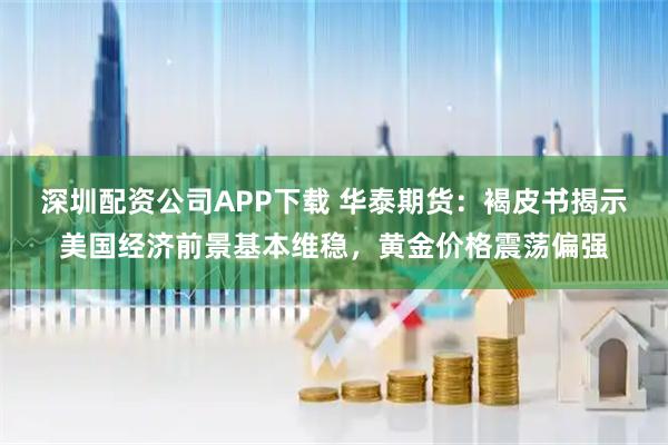 深圳配资公司APP下载 华泰期货：褐皮书揭示美国经济前景基本维稳，黄金价格震荡偏强