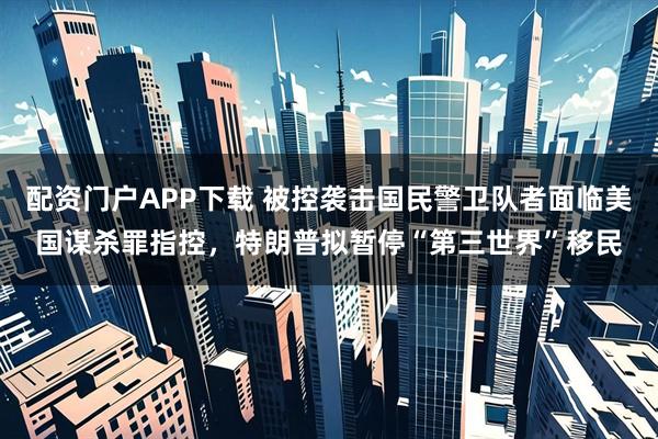 配资门户APP下载 被控袭击国民警卫队者面临美国谋杀罪指控，特朗普拟暂停“第三世界”移民