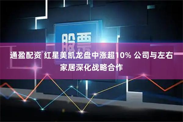 通盈配资 红星美凯龙盘中涨超10% 公司与左右家居深化战略合作