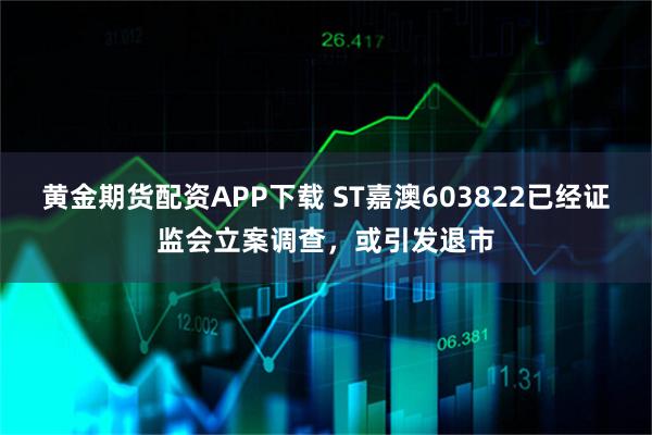 黄金期货配资APP下载 ST嘉澳603822已经证监会立案调查，或引发退市