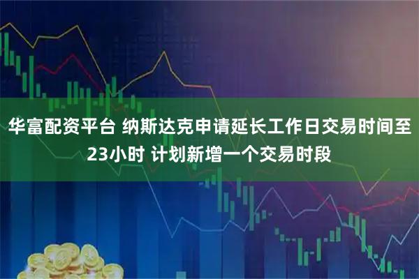 华富配资平台 纳斯达克申请延长工作日交易时间至23小时 计划新增一个交易时段