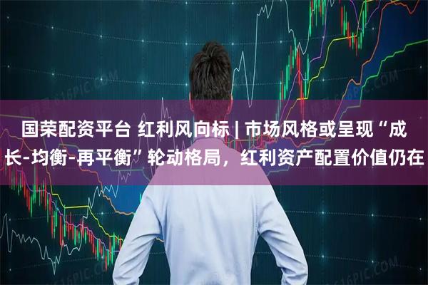 国荣配资平台 红利风向标 | 市场风格或呈现“成长-均衡-再平衡”轮动格局，红利资产配置价值仍在