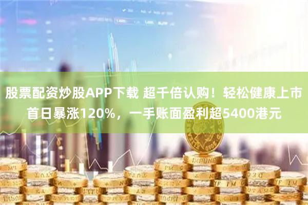 股票配资炒股APP下载 超千倍认购！轻松健康上市首日暴涨120%，一手账面盈利超5400港元