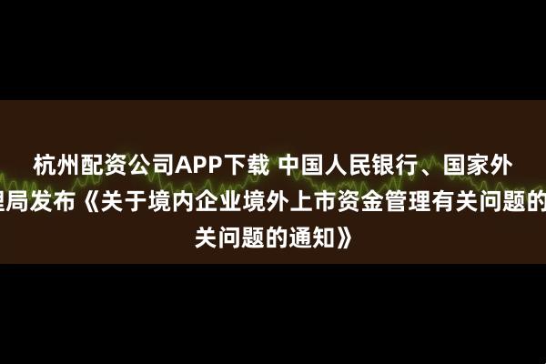 杭州配资公司APP下载 中国人民银行、国家外汇管理局发布《关于境内企业境外上市资金管理有关问题的通知》