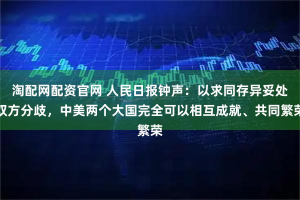 淘配网配资官网 人民日报钟声：以求同存异妥处双方分歧，中美两个大国完全可以相互成就、共同繁荣