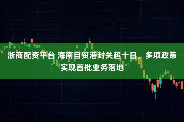浙商配资平台 海南自贸港封关超十日，多项政策实现首批业务落地