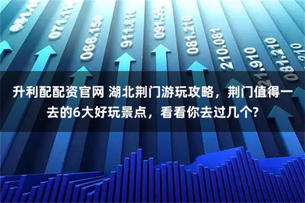 升利配配资官网 湖北荆门游玩攻略，荆门值得一去的6大好玩景点，看看你去过几个?