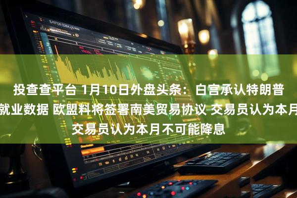 投查查平台 1月10日外盘头条：白宫承认特朗普非故意泄露就业数据 欧盟料将签署南美贸易协议 交易员认为本月不可能降息
