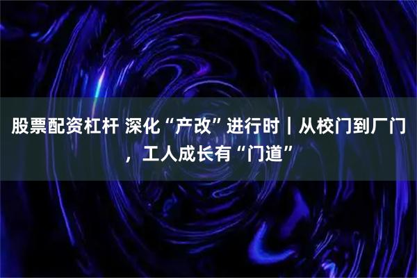 股票配资杠杆 深化“产改”进行时｜从校门到厂门，工人成长有“门道”