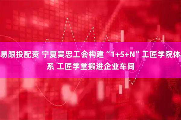 易跟投配资 宁夏吴忠工会构建“1+5+N”工匠学院体系 工匠学堂搬进企业车间
