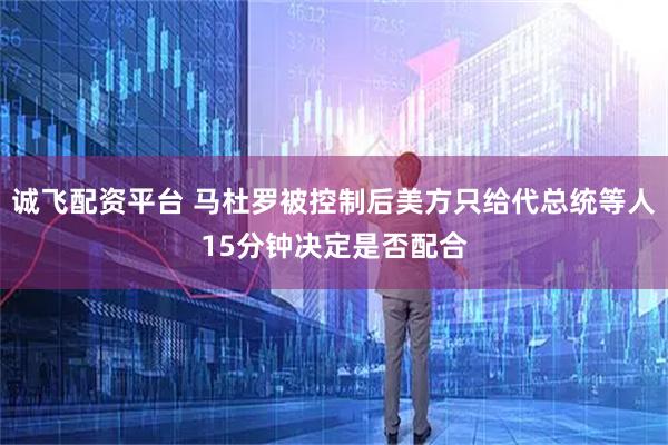 诚飞配资平台 马杜罗被控制后美方只给代总统等人15分钟决定是否配合