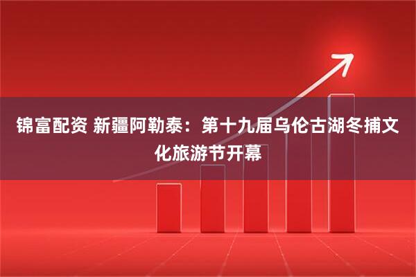 锦富配资 新疆阿勒泰：第十九届乌伦古湖冬捕文化旅游节开幕