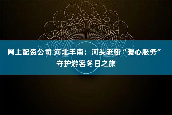 网上配资公司 河北丰南：河头老街“暖心服务” 守护游客冬日之旅