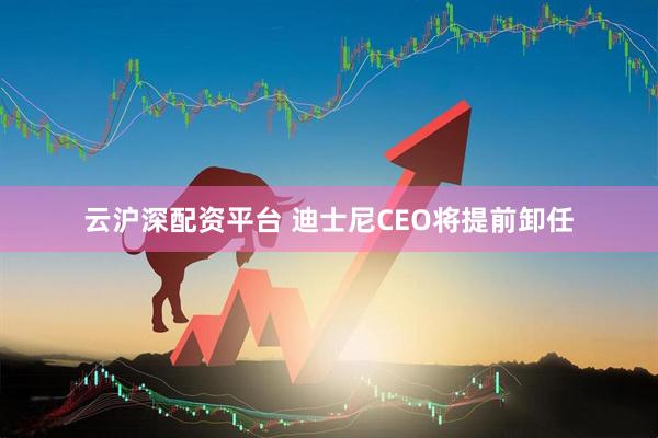 云沪深配资平台 迪士尼CEO将提前卸任