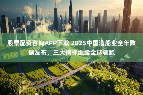 股票配资咨询APP下载 2025中国造船业全年数据发布，三大指标继续全球领跑