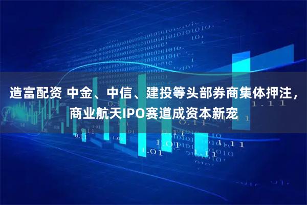 造富配资 中金、中信、建投等头部券商集体押注，商业航天IPO赛道成资本新宠