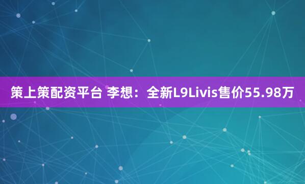 策上策配资平台 李想：全新L9Livis售价55.98万