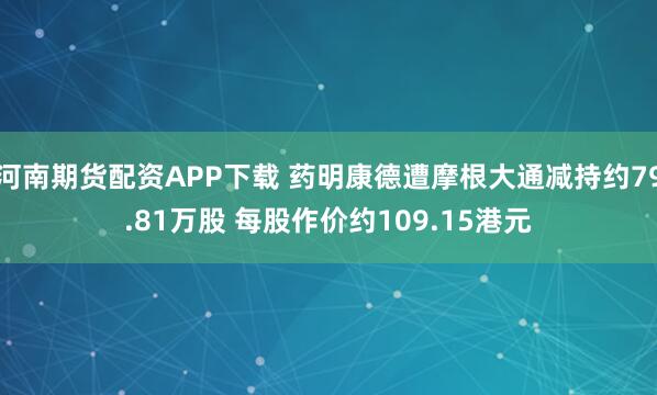 河南期货配资APP下载 药明康德遭摩根大通减持约79.81万股 每股作价约109.15港元