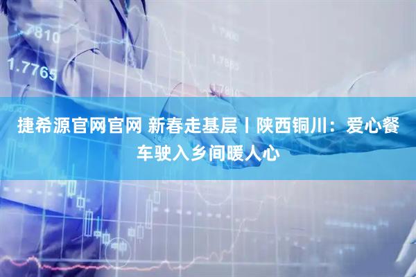 捷希源官网官网 新春走基层丨陕西铜川:爱心餐车驶入乡间暖人心