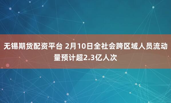 无锡期货配资平台 2月10日全社会跨区域人员流动量预计超2.3亿人次