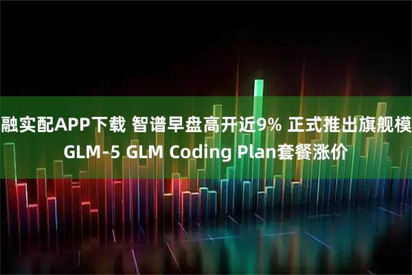 京融实配APP下载 智谱早盘高开近9% 正式推出旗舰模型GLM-5 GLM Coding Plan套餐涨价