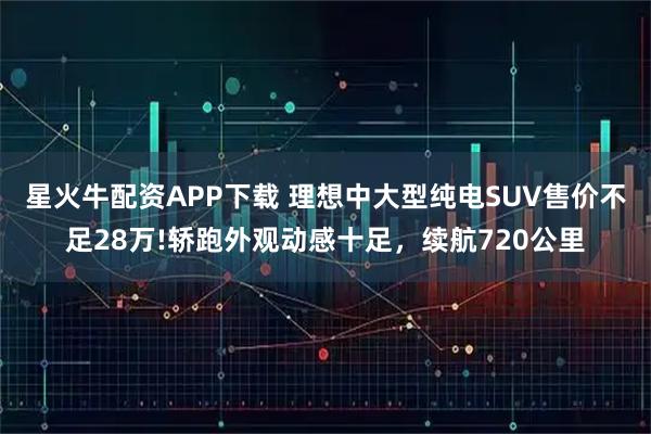 星火牛配资APP下载 理想中大型纯电SUV售价不足28万!轿跑外观动感十足,续航720公里