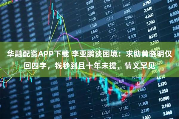 华融配资APP下载 李亚鹏谈困境：求助黄晓明仅回四字，钱秒到且十年未提，情义罕见