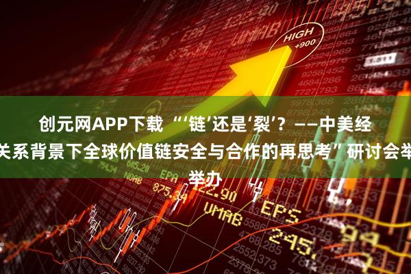 创元网APP下载 “‘链’还是‘裂’?——中美经贸关系背景下全球价值链安全与合作的再思考”研讨会举办