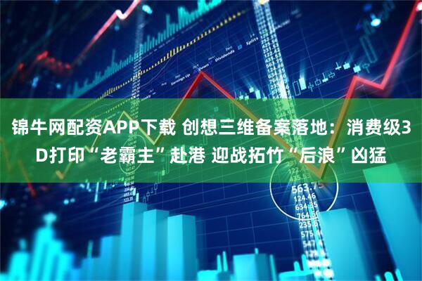 锦牛网配资APP下载 创想三维备案落地：消费级3D打印“老霸主”赴港 迎战拓竹“后浪”凶猛