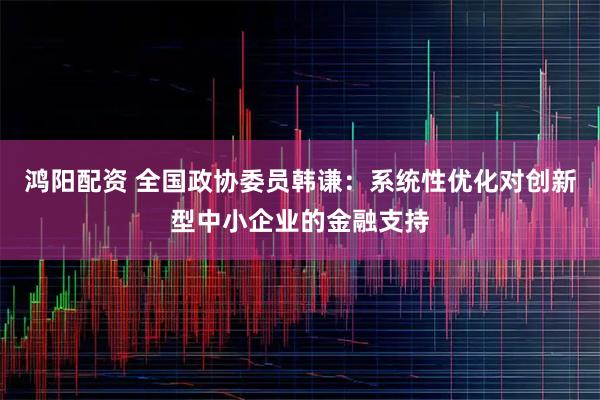 鸿阳配资 全国政协委员韩谦：系统性优化对创新型中小企业的金融支持