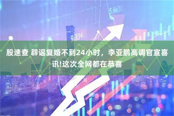 股速查 辟谣复婚不到24小时，李亚鹏高调官宣喜讯!这次全网都在恭喜