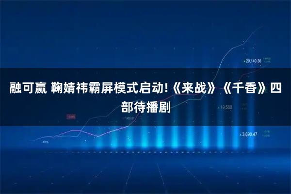 融可赢 鞠婧祎霸屏模式启动!《来战》《千香》四部待播剧